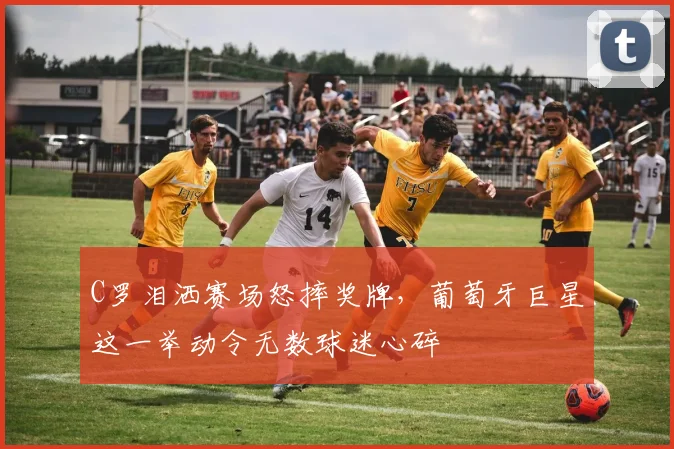 C罗泪洒赛场怒摔奖牌，葡萄牙巨星这一举动令无数球迷心碎