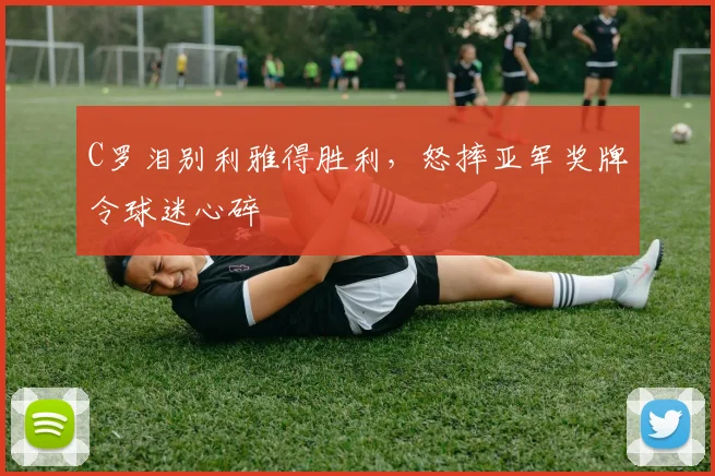 C罗泪别利雅得胜利，怒摔亚军奖牌令球迷心碎