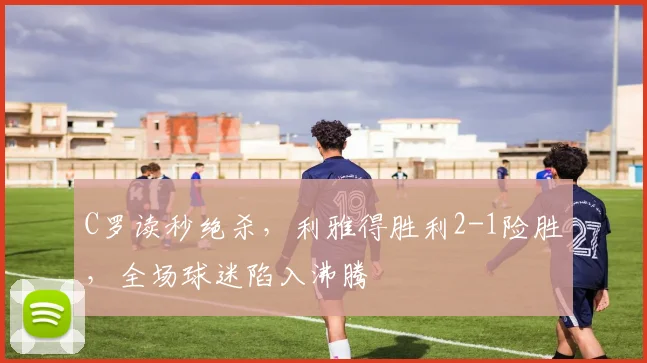 C罗读秒绝杀，利雅得胜利2-1险胜，全场球迷陷入沸腾