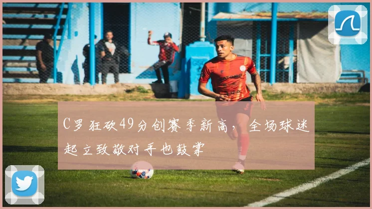 C罗狂砍49分创赛季新高，全场球迷起立致敬对手也鼓掌